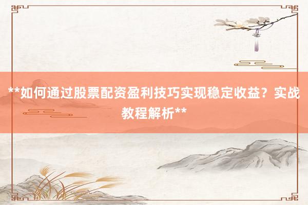 **如何通过股票配资盈利技巧实现稳定收益？实战教程解析**