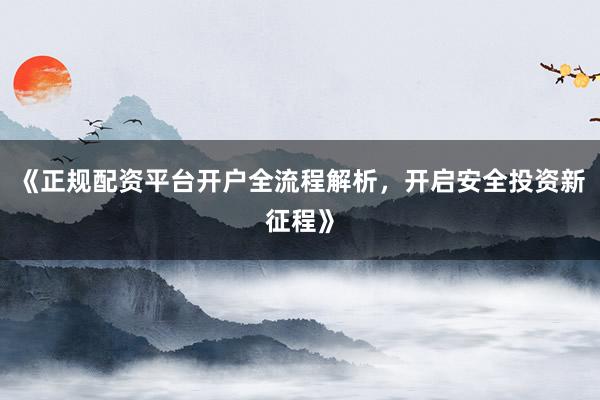 《正规配资平台开户全流程解析，开启安全投资新征程》