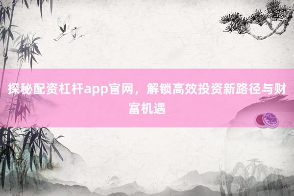 探秘配资杠杆app官网，解锁高效投资新路径与财富机遇
