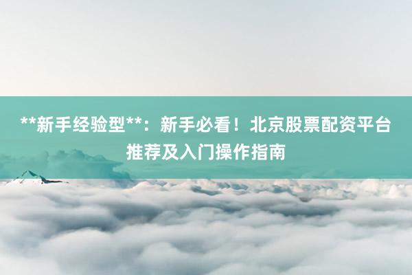 **新手经验型**：新手必看！北京股票配资平台推荐及入门操作指南