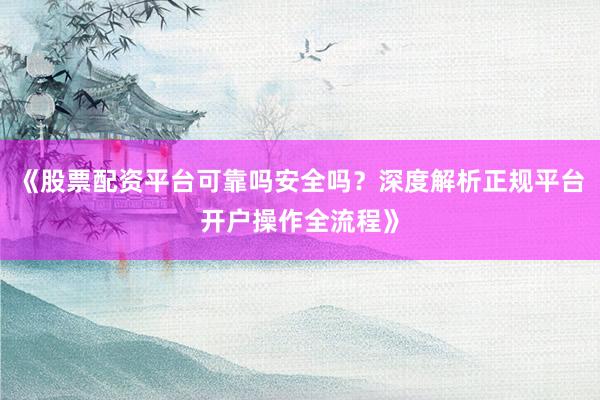 《股票配资平台可靠吗安全吗？深度解析正规平台开户操作全流程》