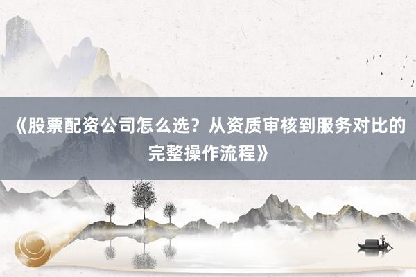 《股票配资公司怎么选？从资质审核到服务对比的完整操作流程》