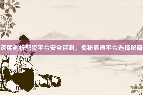 深度剖析配资平台安全评测，揭秘靠谱平台选择秘籍