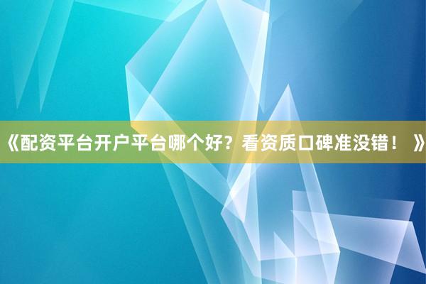 《配资平台开户平台哪个好？看资质口碑准没错！ 》