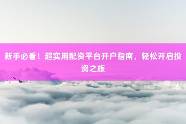 新手必看！超实用配资平台开户指南，轻松开启投资之旅