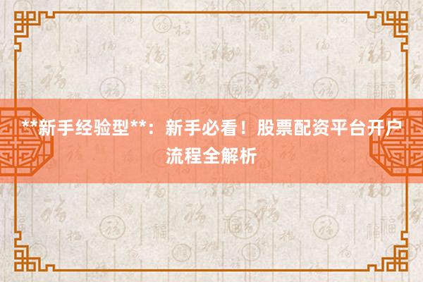 **新手经验型**：新手必看！股票配资平台开户流程全解析