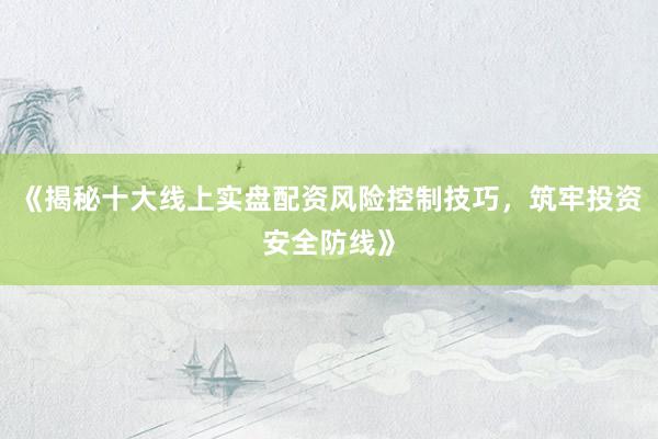 《揭秘十大线上实盘配资风险控制技巧，筑牢投资安全防线》