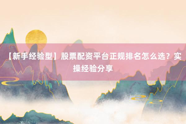 【新手经验型】股票配资平台正规排名怎么选？实操经验分享