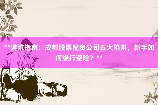 **避坑指南：成都股票配资公司五大陷阱，新手如何绕行避险？**
