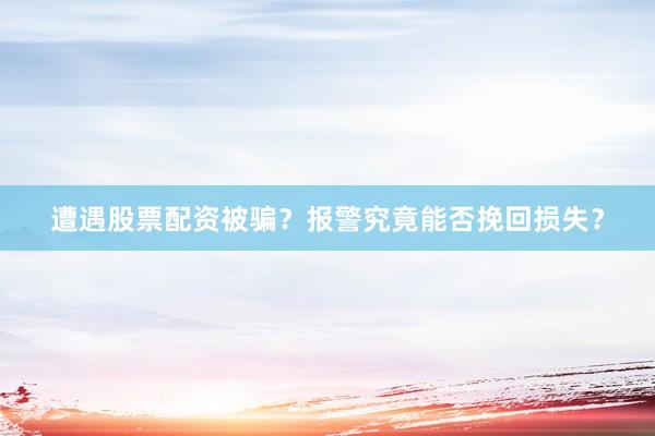 遭遇股票配资被骗？报警究竟能否挽回损失？