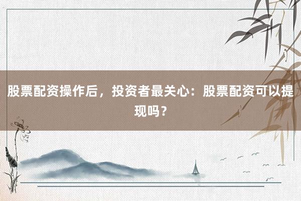 股票配资操作后，投资者最关心：股票配资可以提现吗？