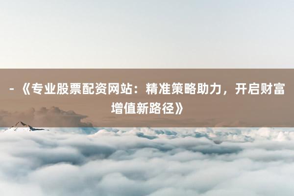 - 《专业股票配资网站：精准策略助力，开启财富增值新路径》