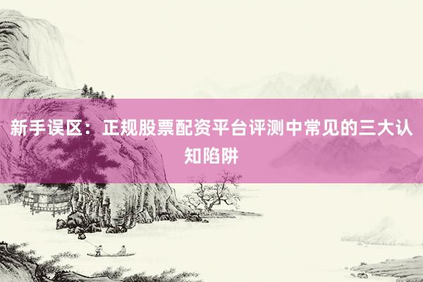 新手误区：正规股票配资平台评测中常见的三大认知陷阱