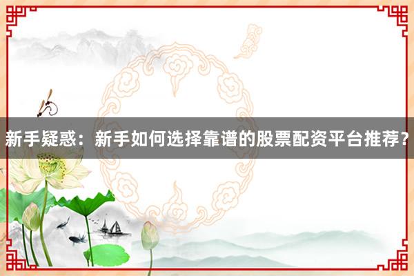 新手疑惑：新手如何选择靠谱的股票配资平台推荐？