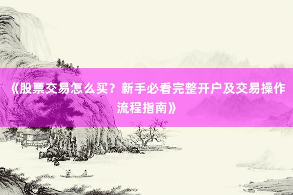 《股票交易怎么买？新手必看完整开户及交易操作流程指南》