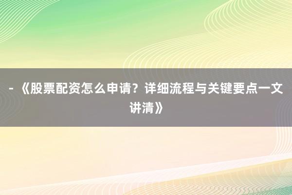 - 《股票配资怎么申请？详细流程与关键要点一文讲清》