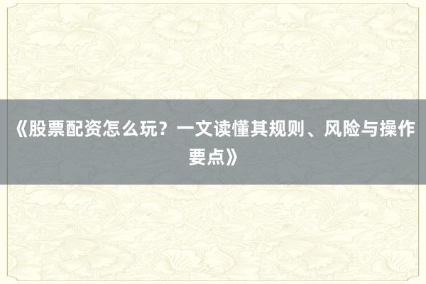 《股票配资怎么玩？一文读懂其规则、风险与操作要点》