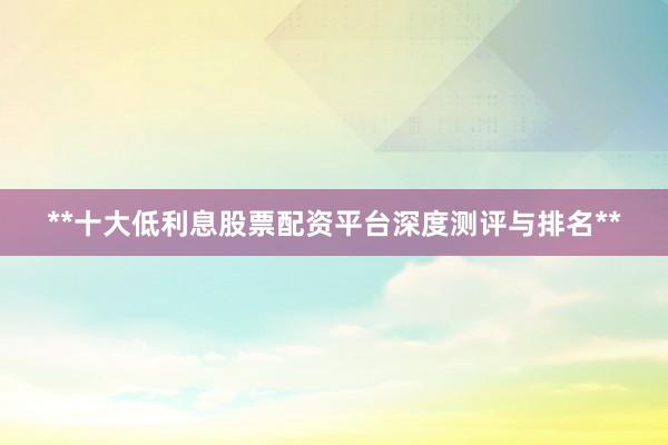 **十大低利息股票配资平台深度测评与排名**