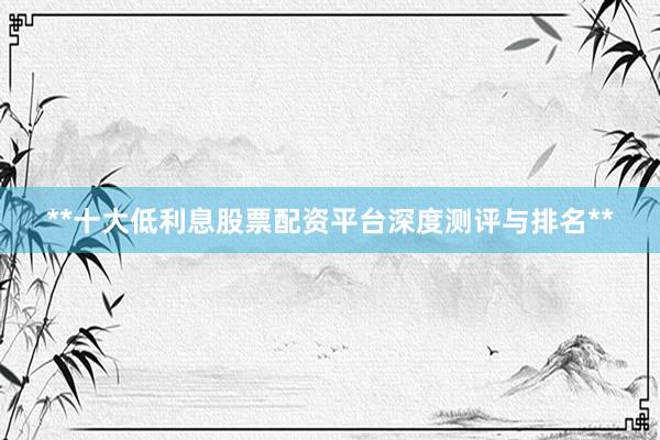 **十大低利息股票配资平台深度测评与排名**