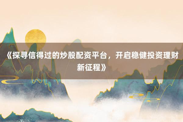 《探寻信得过的炒股配资平台，开启稳健投资理财新征程》