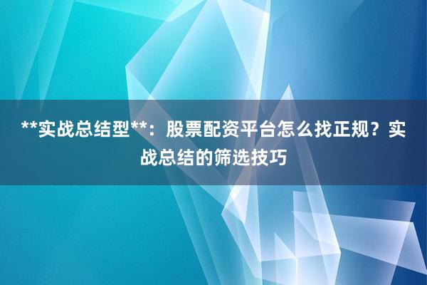 **实战总结型**：股票配资平台怎么找正规？实战总结的筛选技巧