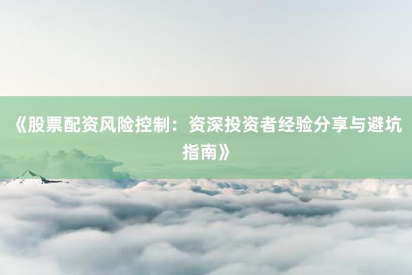 《股票配资风险控制：资深投资者经验分享与避坑指南》