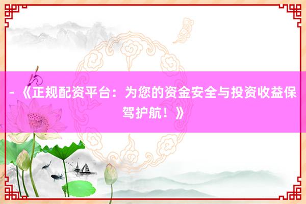 - 《正规配资平台：为您的资金安全与投资收益保驾护航！》