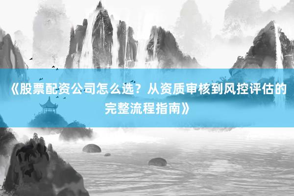《股票配资公司怎么选？从资质审核到风控评估的完整流程指南》