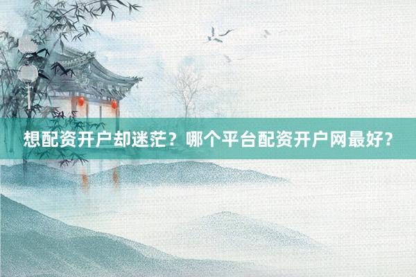 想配资开户却迷茫？哪个平台配资开户网最好？