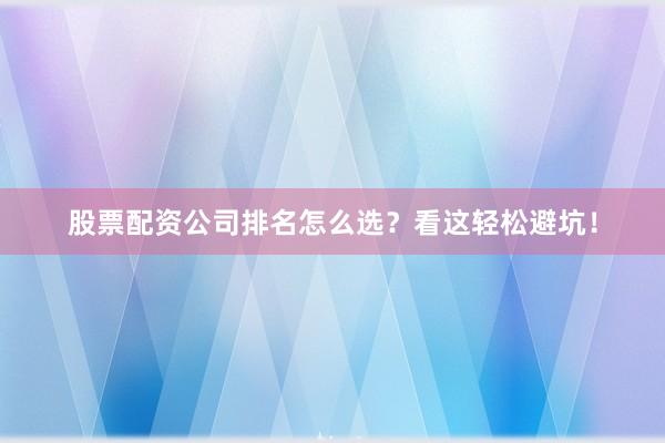 股票配资公司排名怎么选？看这轻松避坑！