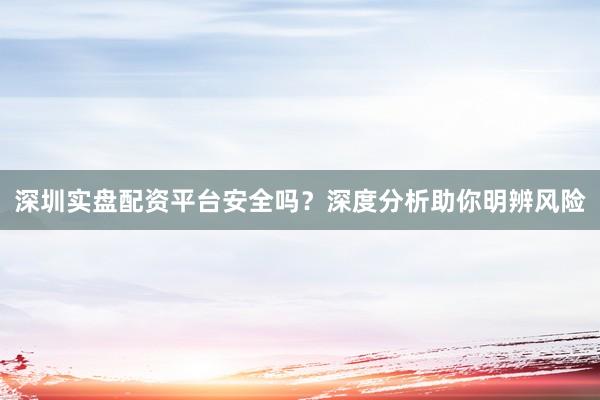 深圳实盘配资平台安全吗？深度分析助你明辨风险