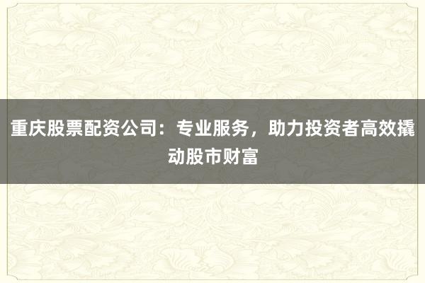 重庆股票配资公司：专业服务，助力投资者高效撬动股市财富