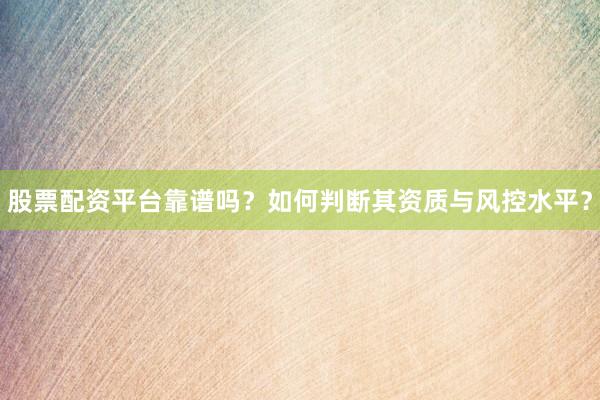 股票配资平台靠谱吗？如何判断其资质与风控水平？