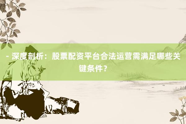 - 深度剖析：股票配资平台合法运营需满足哪些关键条件？