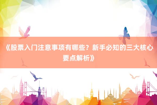 《股票入门注意事项有哪些？新手必知的三大核心要点解析》