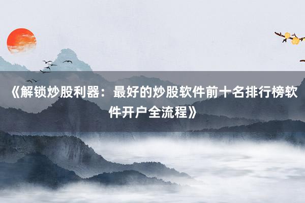 《解锁炒股利器：最好的炒股软件前十名排行榜软件开户全流程》