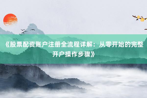 《股票配资账户注册全流程详解：从零开始的完整开户操作步骤》