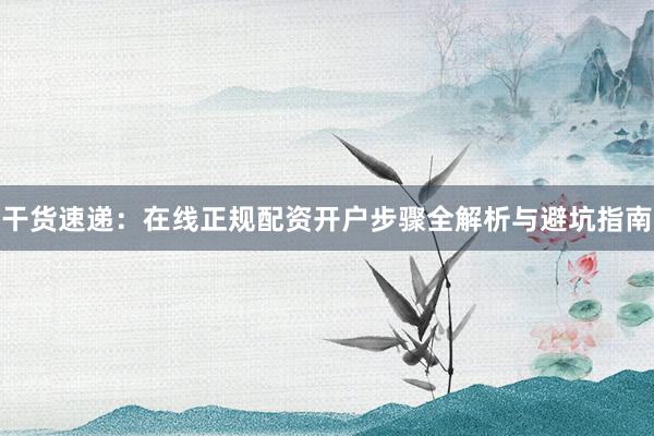 干货速递：在线正规配资开户步骤全解析与避坑指南