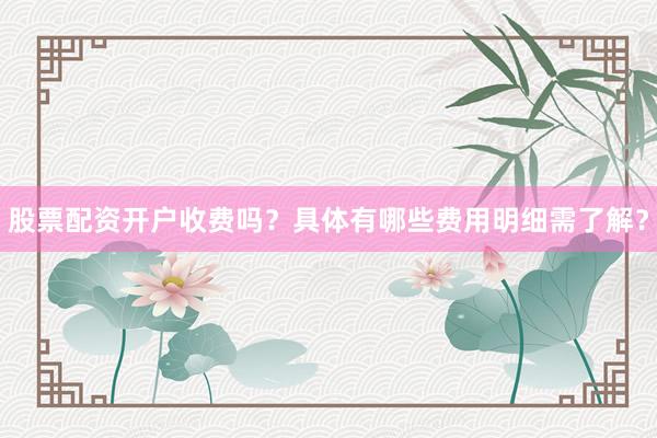 股票配资开户收费吗？具体有哪些费用明细需了解？
