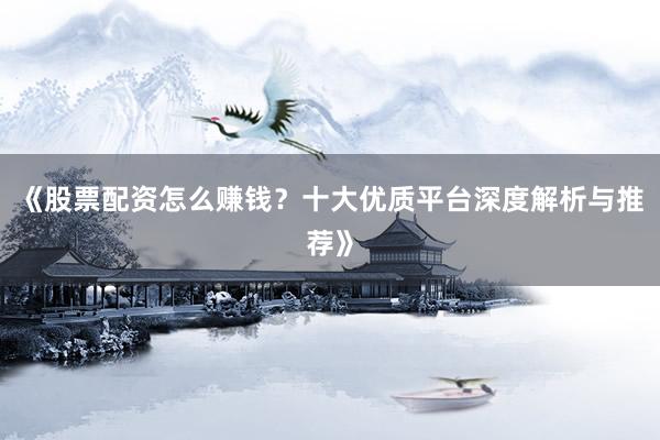 《股票配资怎么赚钱？十大优质平台深度解析与推荐》