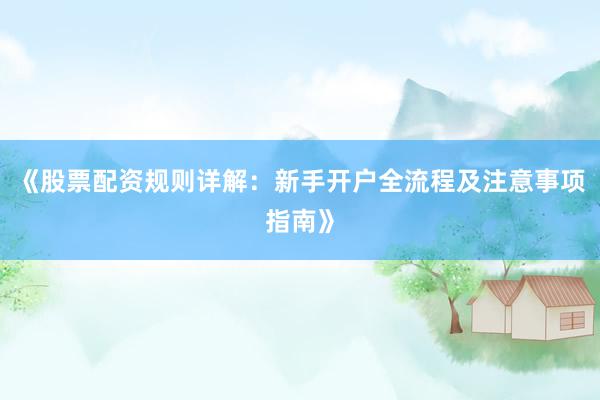 《股票配资规则详解：新手开户全流程及注意事项指南》