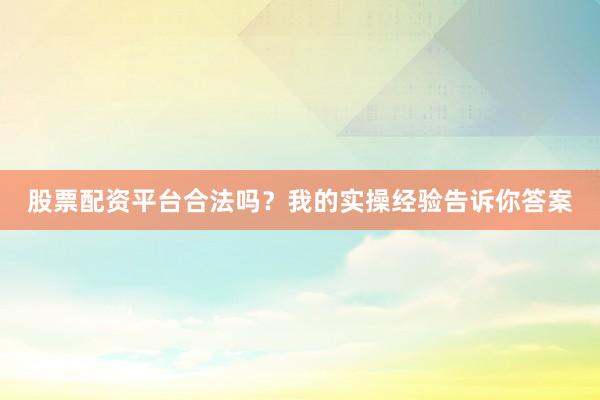 股票配资平台合法吗？我的实操经验告诉你答案