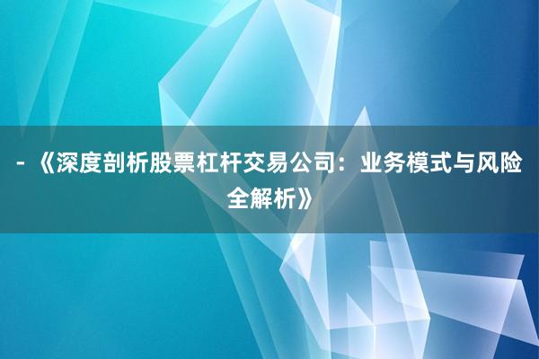 - 《深度剖析股票杠杆交易公司：业务模式与风险全解析》