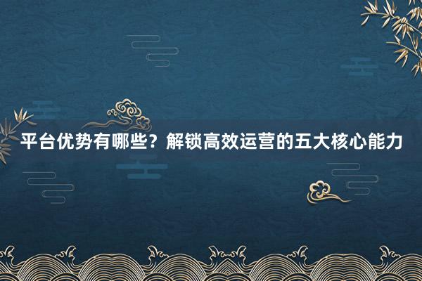 平台优势有哪些？解锁高效运营的五大核心能力