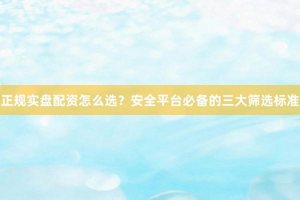 正规实盘配资怎么选？安全平台必备的三大筛选标准