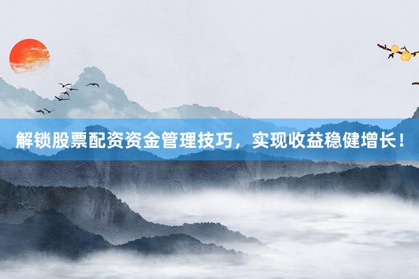 解锁股票配资资金管理技巧，实现收益稳健增长！