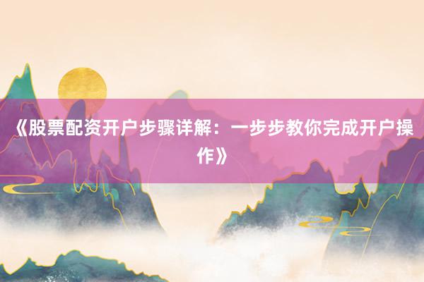 《股票配资开户步骤详解：一步步教你完成开户操作》