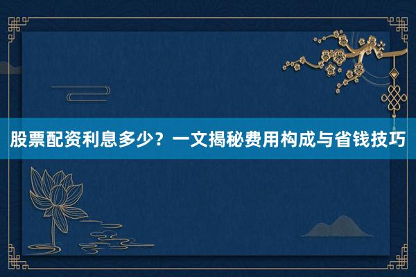股票配资利息多少？一文揭秘费用构成与省钱技巧