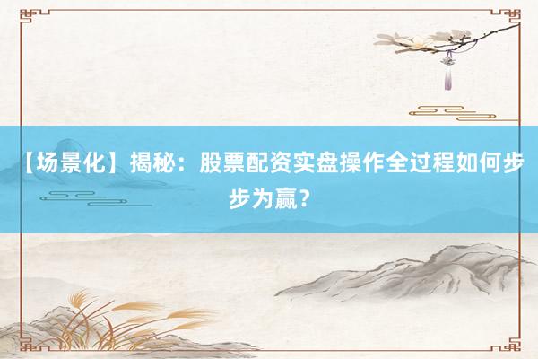 【场景化】揭秘：股票配资实盘操作全过程如何步步为赢？