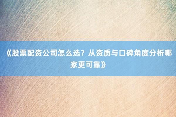 《股票配资公司怎么选？从资质与口碑角度分析哪家更可靠》
